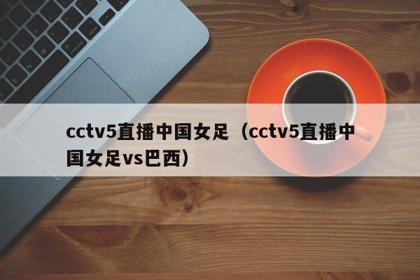 cctv5直播中国女足（cctv5直播中国女足vs巴西）