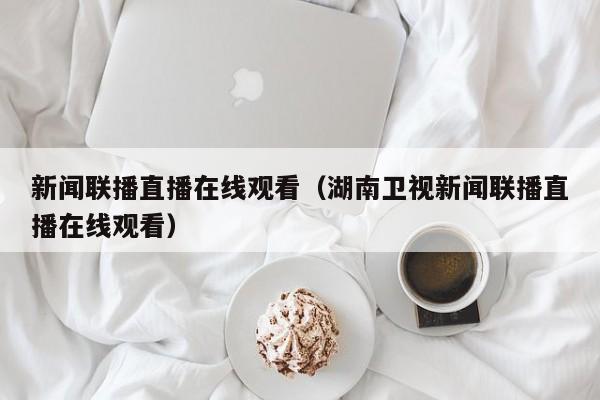 新闻联播直播在线观看（湖南卫视新闻联播直播在线观看）