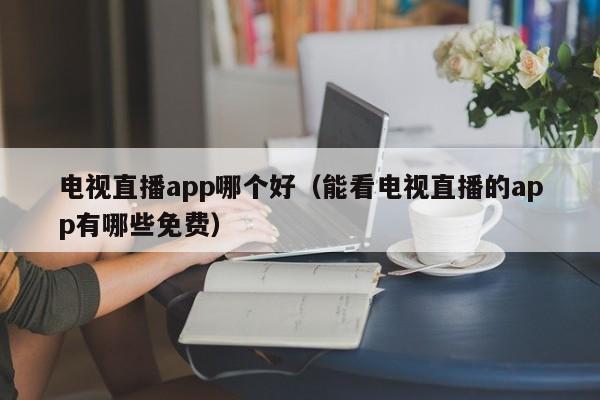 电视直播app哪个好（能看电视直播的app有哪些免费）