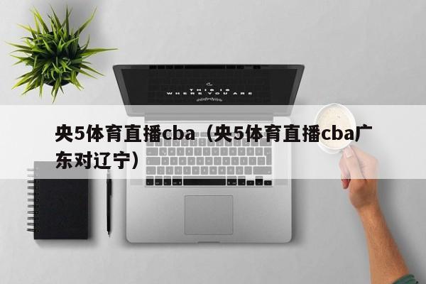 央5体育直播cba（央5体育直播cba广东对辽宁）