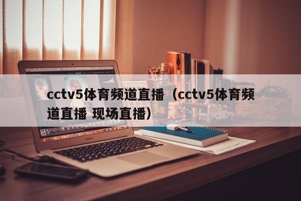 cctv5体育频道直播（cctv5体育频道直播 现场直播）
