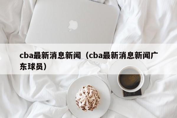 cba最新消息新闻（cba最新消息新闻广东球员）