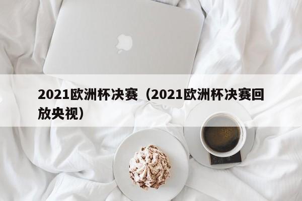 2021欧洲杯决赛（2021欧洲杯决赛回放央视）