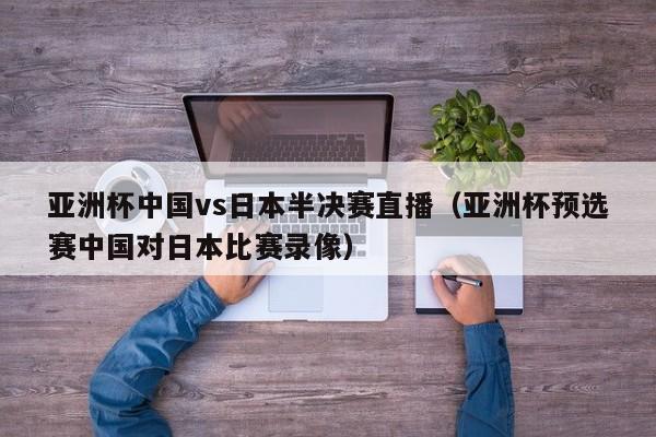 亚洲杯中国vs日本半决赛直播（亚洲杯预选赛中国对日本比赛录像）