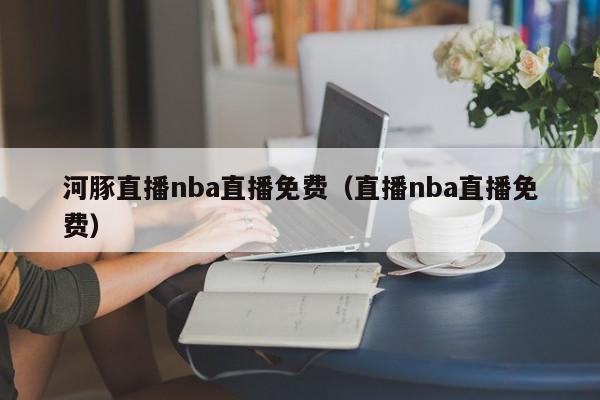 河豚直播nba直播免费（直播nba直播免费）