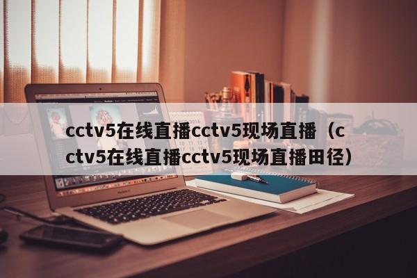 cctv5在线直播cctv5现场直播（cctv5在线直播cctv5现场直播田径）