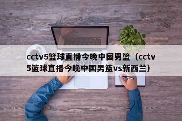 cctv5篮球直播今晚中国男篮（cctv5篮球直播今晚中国男篮vs新西兰）