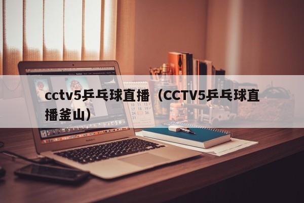 cctv5乒乓球直播（CCTV5乒乓球直播釜山）