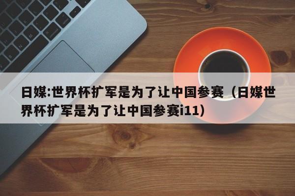 日媒:世界杯扩军是为了让中国参赛（日媒世界杯扩军是为了让中国参赛i11）