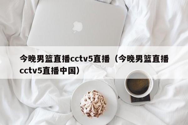 今晚男篮直播cctv5直播（今晚男篮直播cctv5直播中国）