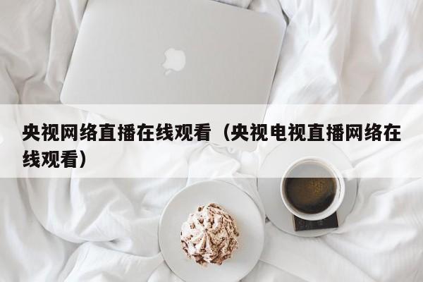 央视网络直播在线观看（央视电视直播网络在线观看）