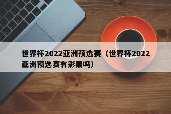 世界杯2022亚洲预选赛（世界杯2022亚洲预选赛有彩票吗）