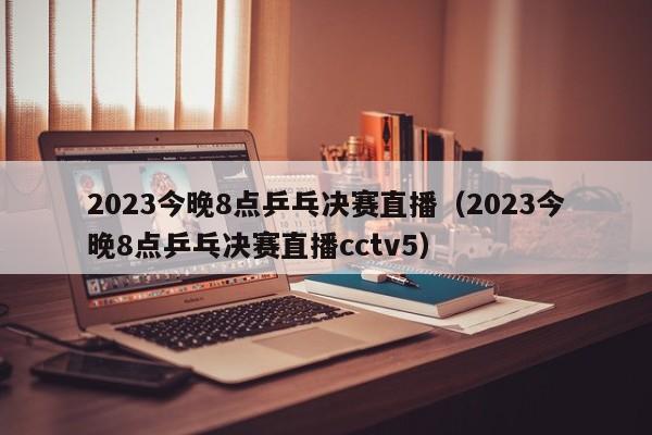 2023今晚8点乒乓决赛直播（2023今晚8点乒乓决赛直播cctv5）