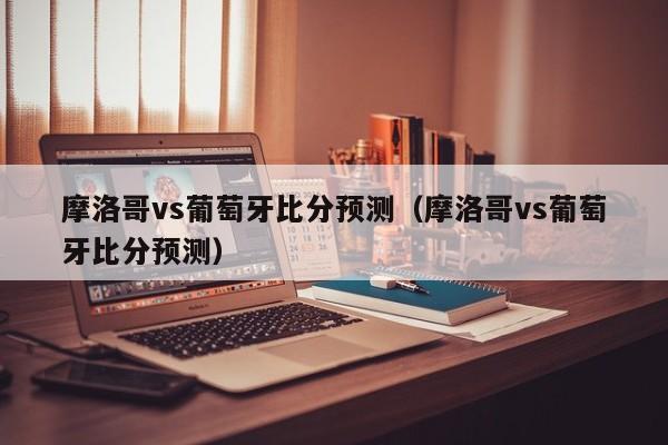 摩洛哥vs葡萄牙比分预测（摩洛哥vs葡萄牙比分预测）