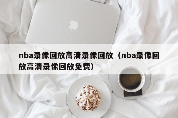 nba录像回放高清录像回放（nba录像回放高清录像回放免费）