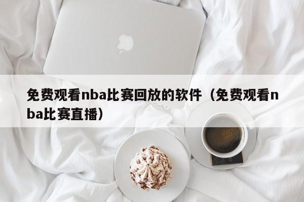 免费观看nba比赛回放的软件（免费观看nba比赛直播）