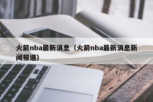 火箭nba最新消息（火箭nba最新消息新闻报道）