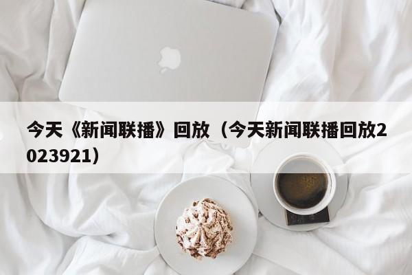 今天《新闻联播》回放（今天新闻联播回放2023921）