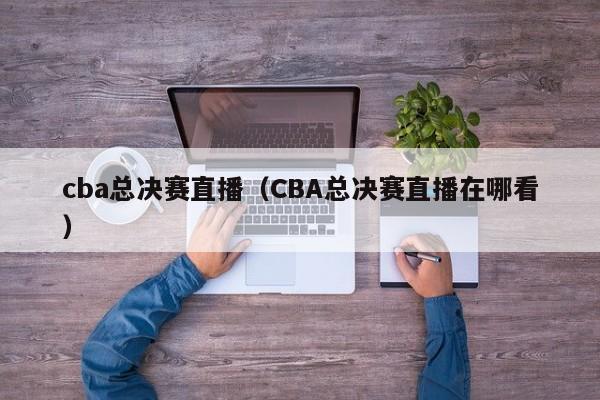 cba总决赛直播（CBA总决赛直播在哪看）