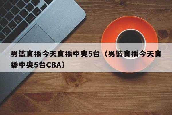 男篮直播今天直播中央5台（男篮直播今天直播中央5台CBA）