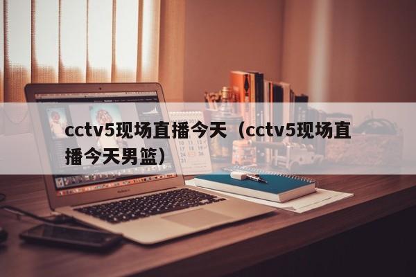 cctv5现场直播今天（cctv5现场直播今天男篮）